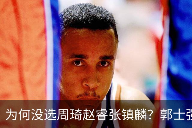 为何没选周琦赵睿张镇麟？郭士强说得很直白，太务实了，好样的！